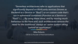 “Serverless architectures refer to applications that
signiﬁcantly depend on third-party services (knows as
Backend as a Service or "BaaS") or on custom code that's
run in ephemeral containers (Function as a Service or
“FaaS”). […] By using these ideas, and by moving much
behaviour to the front end, such architectures remove the
need for the traditional 'always on' server system sitting
behind an application”
Mike Roberts
CEO & Co-Founder of Fried Gold Software
http://www.martinfowler.com/articles/serverless.html
 