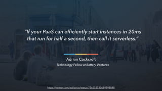 “If your PaaS can efﬁciently start instances in 20ms
that run for half a second, then call it serverless.”
Adrian Cockcroft
Technology Fellow at Battery Ventures
https://twitter.com/adrianco/status/736553530689998848
 