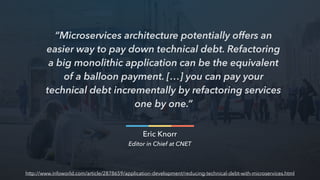 “Microservices architecture potentially offers an
easier way to pay down technical debt. Refactoring
a big monolithic application can be the equivalent
of a balloon payment. […] you can pay your
technical debt incrementally by refactoring services
one by one.”
Eric Knorr
Editor in Chief at CNET
http://www.infoworld.com/article/2878659/application-development/reducing-technical-debt-with-microservices.html
 