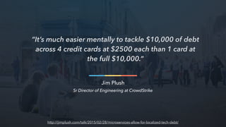 “It’s much easier mentally to tackle $10,000 of debt
across 4 credit cards at $2500 each than 1 card at
the full $10,000.”
Jim Plush
Sr Director of Engineering at CrowdStrike
http://jimplush.com/talk/2015/02/28/microservices-allow-for-localized-tech-debt/
 