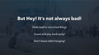 Debt itself is not a bad thing!
Invest and pay back early!
Don’t leave debt hanging!
But Hey! It’s not always bad!
 