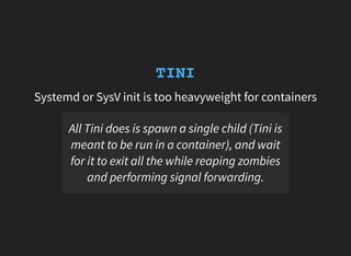 TINI
Systemd or SysV init is too heavyweight for containers
All Tini does is spawn a single child (Tini is
meant to be run in a container), and wait
for it to exit all the while reaping zombies
and performing signal forwarding.
 