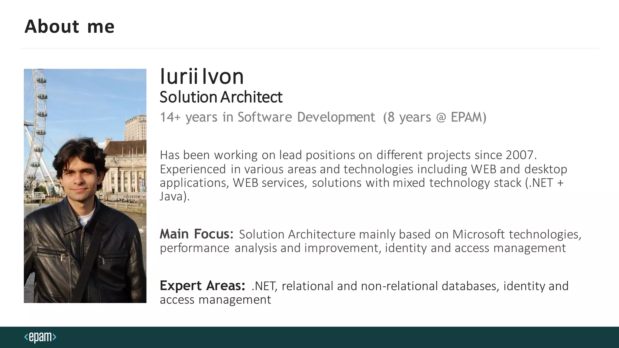 About me
IuriiIvon
SolutionArchitect
14+ years in Software Development (8 years @ EPAM)
Has been working on lead positions on different projects since 2007.
Experienced in various areas and technologies including WEB and desktop
applications, WEB services, solutions with mixed technology stack (.NET +
Java).
Main Focus: Solution Architecture mainly based on Microsoft technologies,
performance analysis and improvement, identity and access management
Expert Areas: .NET, relational and non-relational databases, identity and
access management
 