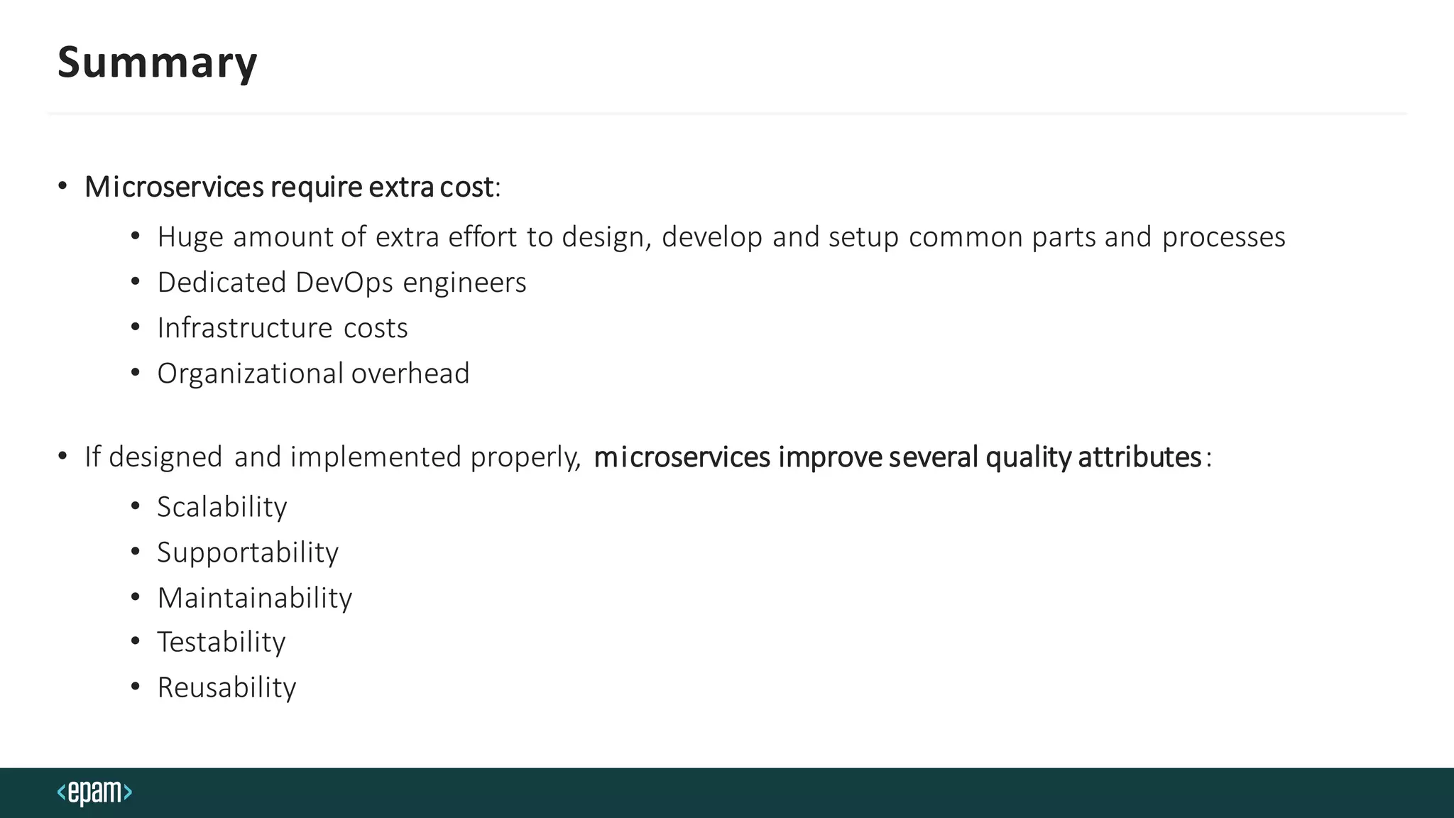 Summary
• Microservices require extracost:
• Huge amount of extra effort to design, develop and setup common parts and processes
• Dedicated DevOps engineers
• Infrastructure costs
• Organizational overhead
• If designed and implemented properly, microservices improve several quality attributes:
• Scalability
• Supportability
• Maintainability
• Testability
• Reusability
 