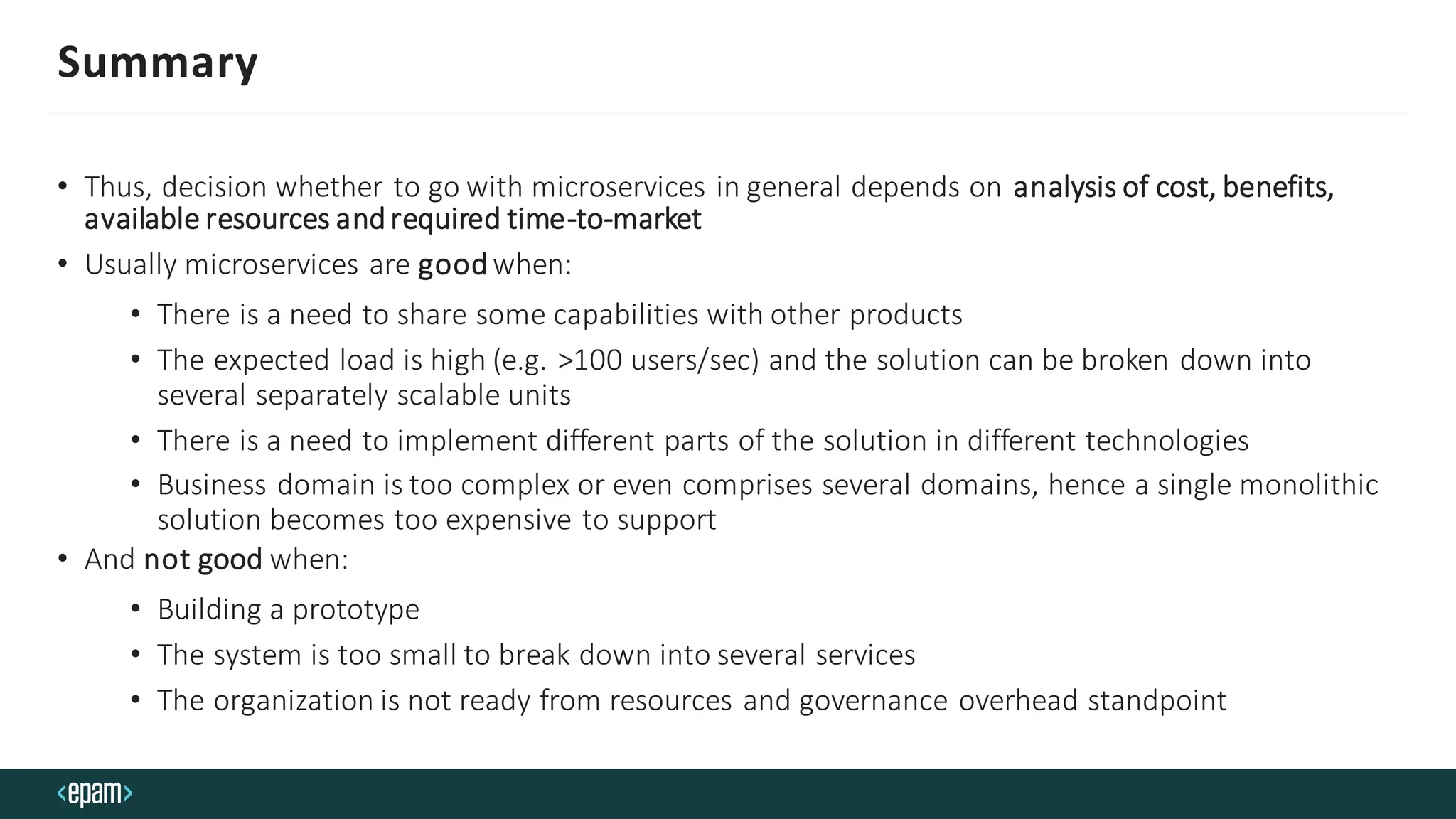 Summary
• Thus, decision whether to go with microservices in general depends on analysis of cost, benefits,
available resources andrequired time-to-market
• Usually microservices are goodwhen:
• There is a need to share some capabilities with other products
• The expected load is high (e.g. >100 users/sec) and the solution can be broken down into
several separately scalable units
• There is a need to implement different parts of the solution in different technologies
• Business domain is too complex or even comprises several domains, hence a single monolithic
solution becomes too expensive to support
• And not good when:
• Building a prototype
• The system is too small to break down into several services
• The organization is not ready from resources and governance overhead standpoint
 