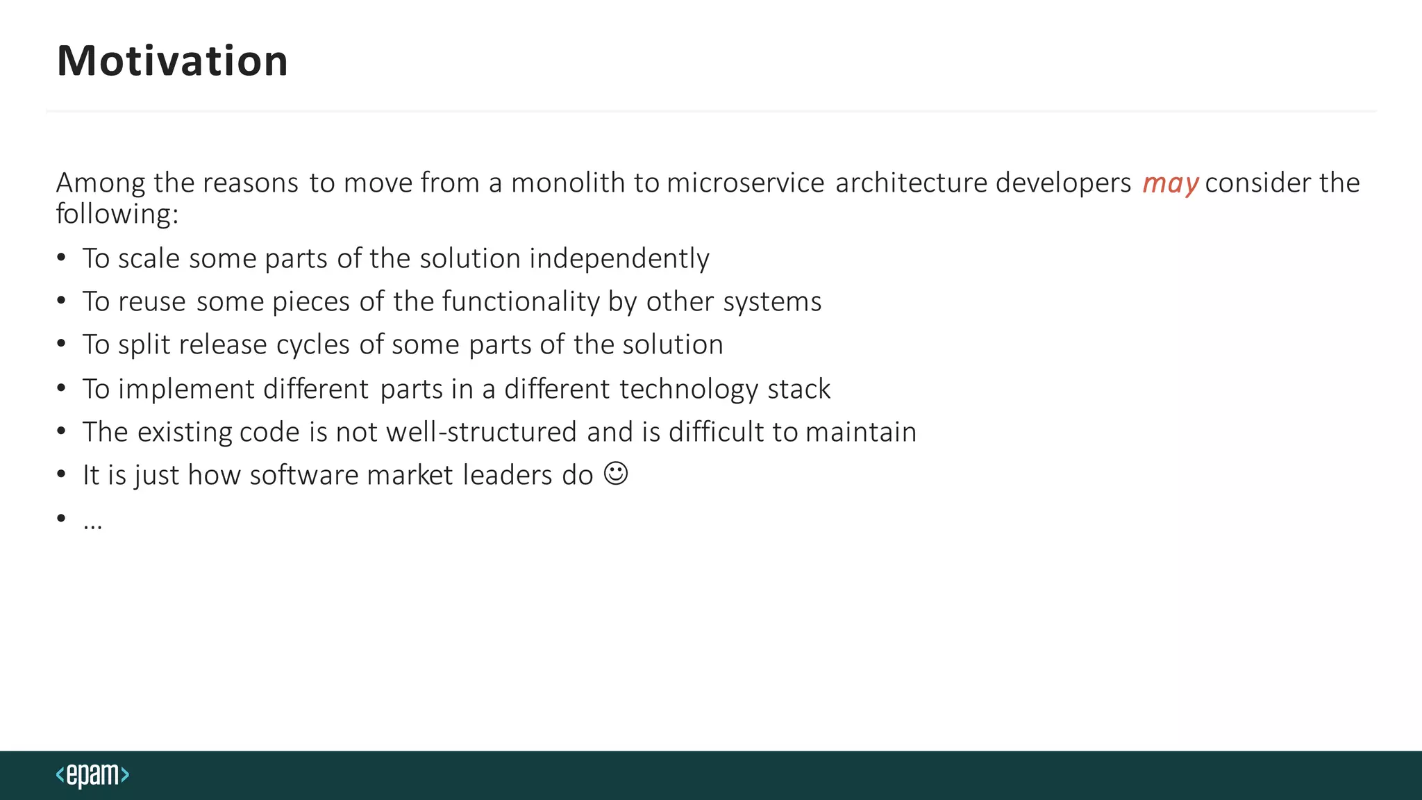 Motivation
Among the reasons to move from a monolith to microservice architecture developers may consider the
following:
• To scale some parts of the solution independently
• To reuse some pieces of the functionality by other systems
• To split release cycles of some parts of the solution
• To implement different parts in a different technology stack
• The existing code is not well-structured and is difficult to maintain
• It is just how software market leaders do ☺
• …
 