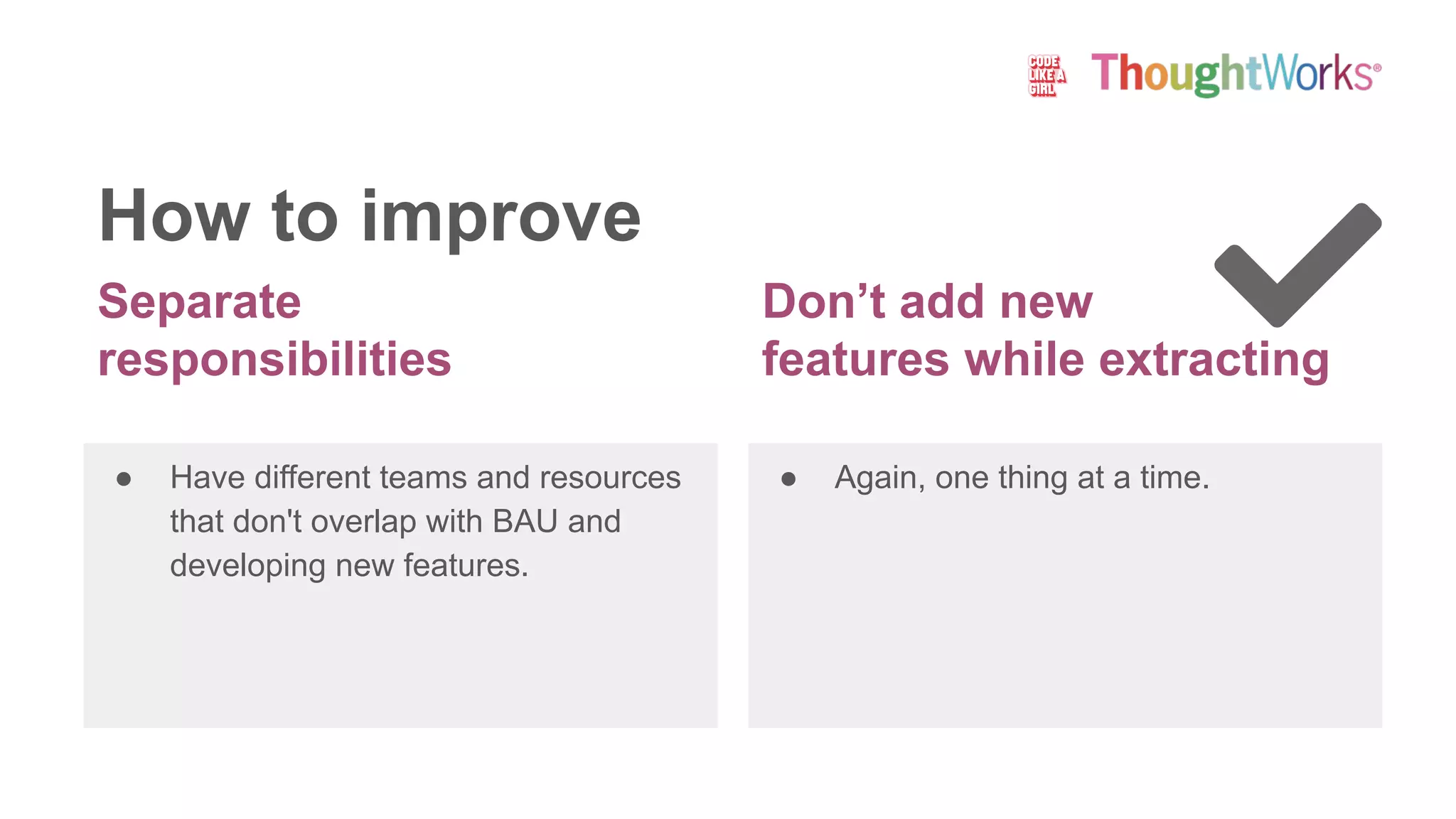 Separate
responsibilities
● Have different teams and resources
that don't overlap with BAU and
developing new features.
● Again, one thing at a time.
How to improve
Don’t add new
features while extracting
 