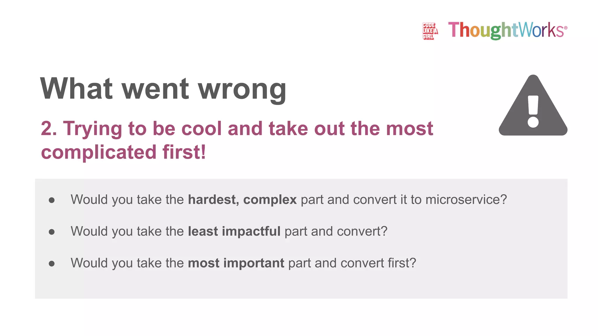 What went wrong
2. Trying to be cool and take out the most
complicated first!
● Would you take the hardest, complex part and convert it to microservice?
● Would you take the least impactful part and convert?
● Would you take the most important part and convert first?
 