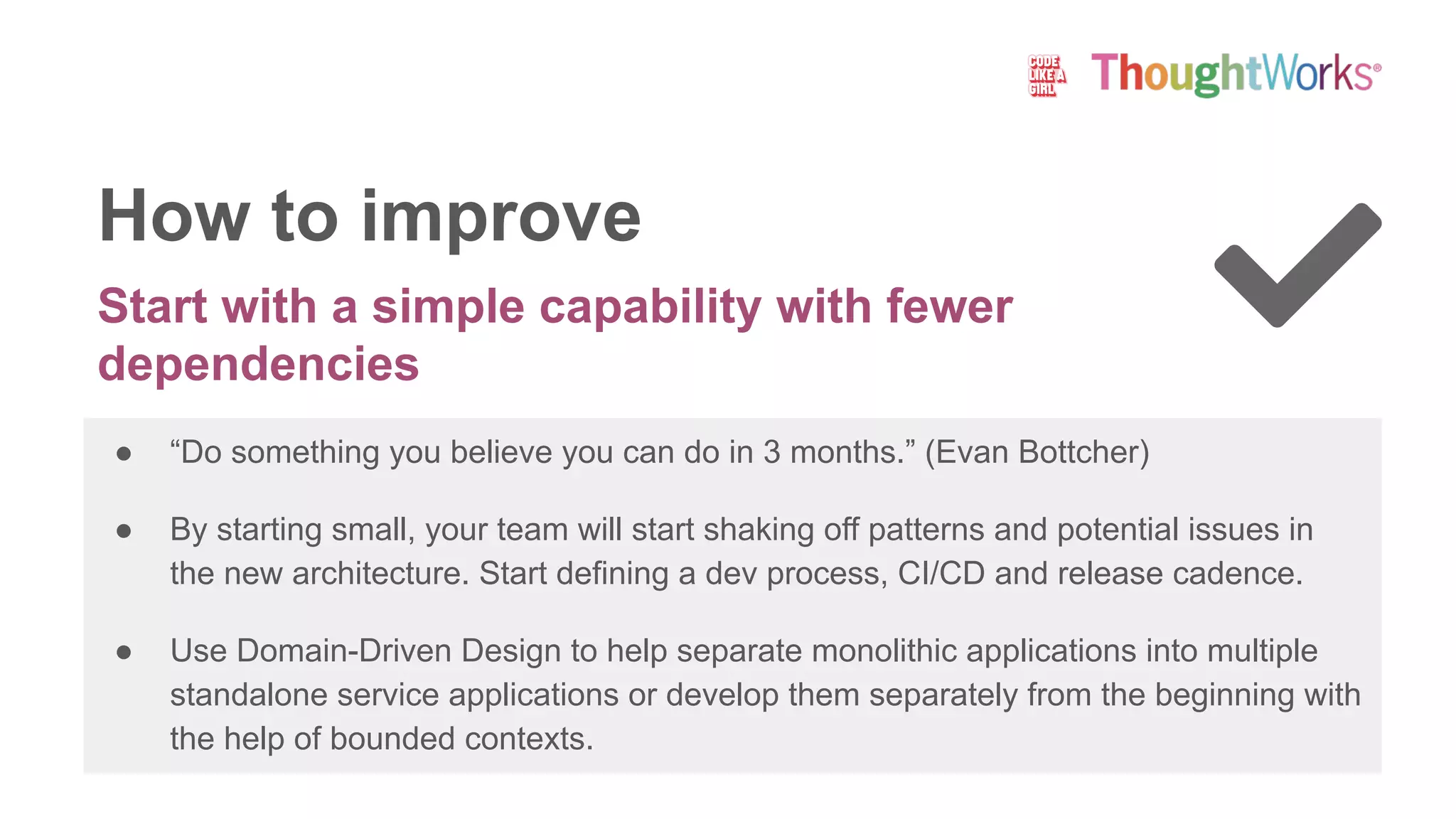 Start with a simple capability with fewer
dependencies
● “Do something you believe you can do in 3 months.” (Evan Bottcher)
● By starting small, your team will start shaking off patterns and potential issues in
the new architecture. Start defining a dev process, CI/CD and release cadence.
● Use Domain-Driven Design to help separate monolithic applications into multiple
standalone service applications or develop them separately from the beginning with
the help of bounded contexts.
How to improve
 