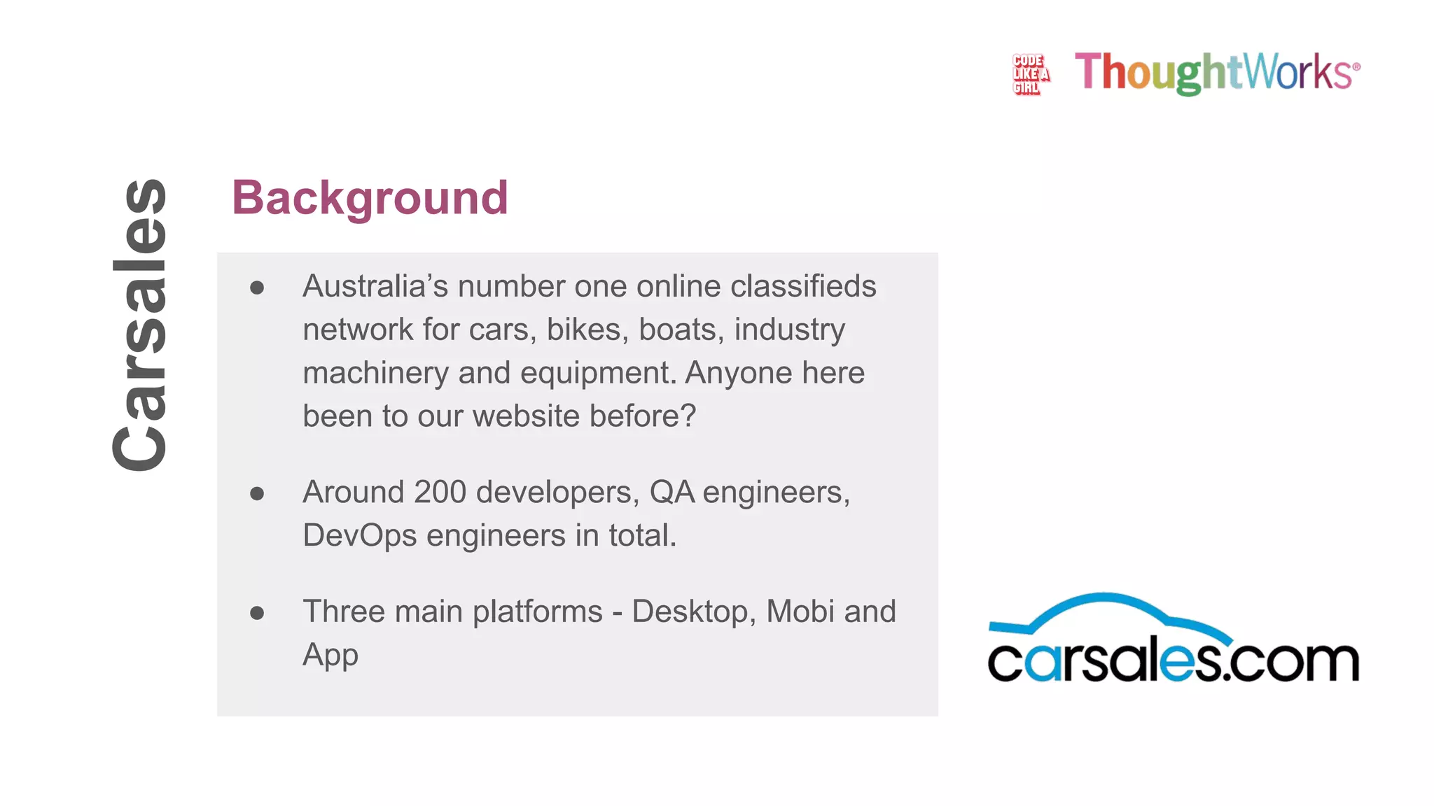 Carsales
● Australia’s number one online classifieds
network for cars, bikes, boats, industry
machinery and equipment. Anyone here
been to our website before?
● Around 200 developers, QA engineers,
DevOps engineers in total.
● Three main platforms - Desktop, Mobi and
App
Background
 