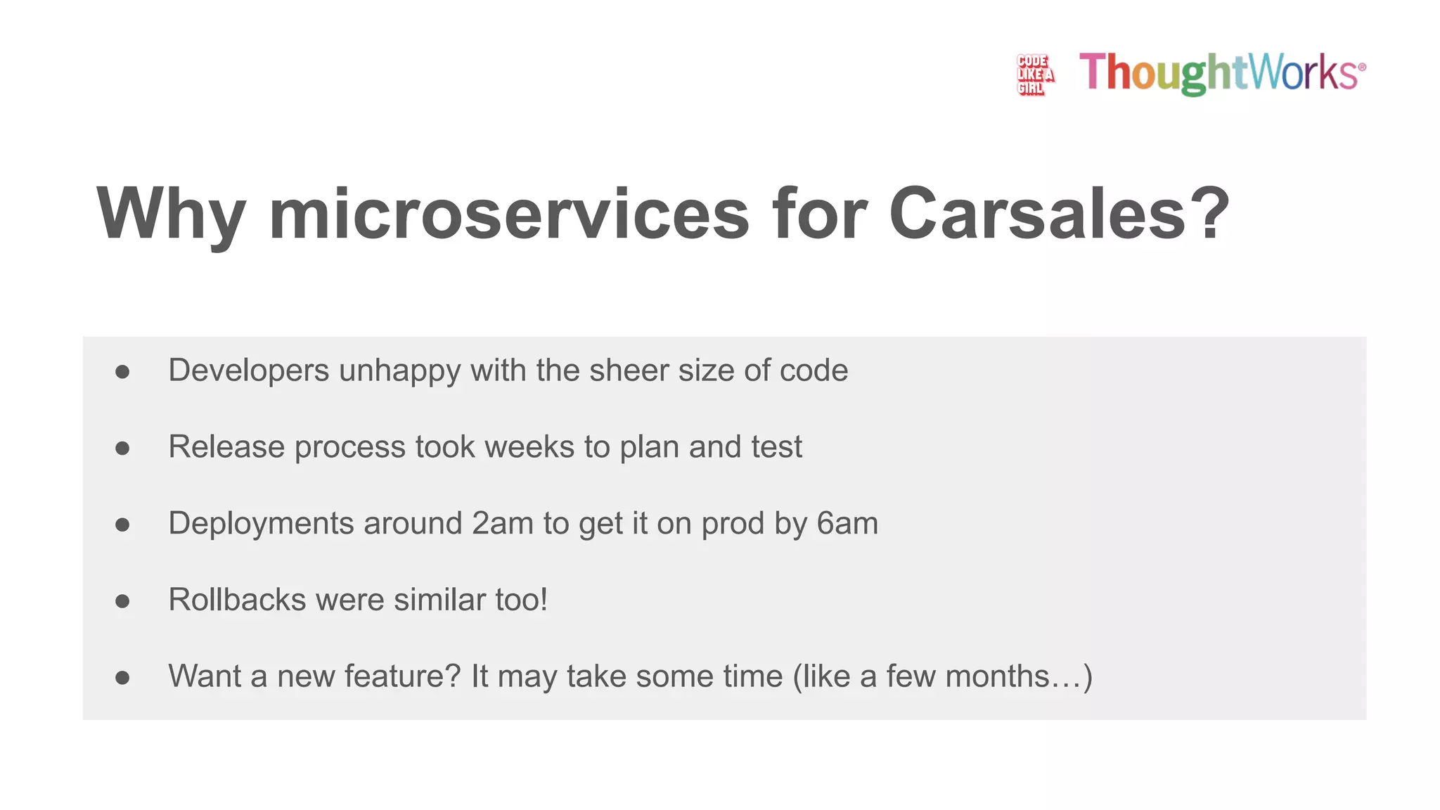 ● Developers unhappy with the sheer size of code
● Release process took weeks to plan and test
● Deployments around 2am to get it on prod by 6am
● Rollbacks were similar too!
● Want a new feature? It may take some time (like a few months…)
Why microservices for Carsales?
 