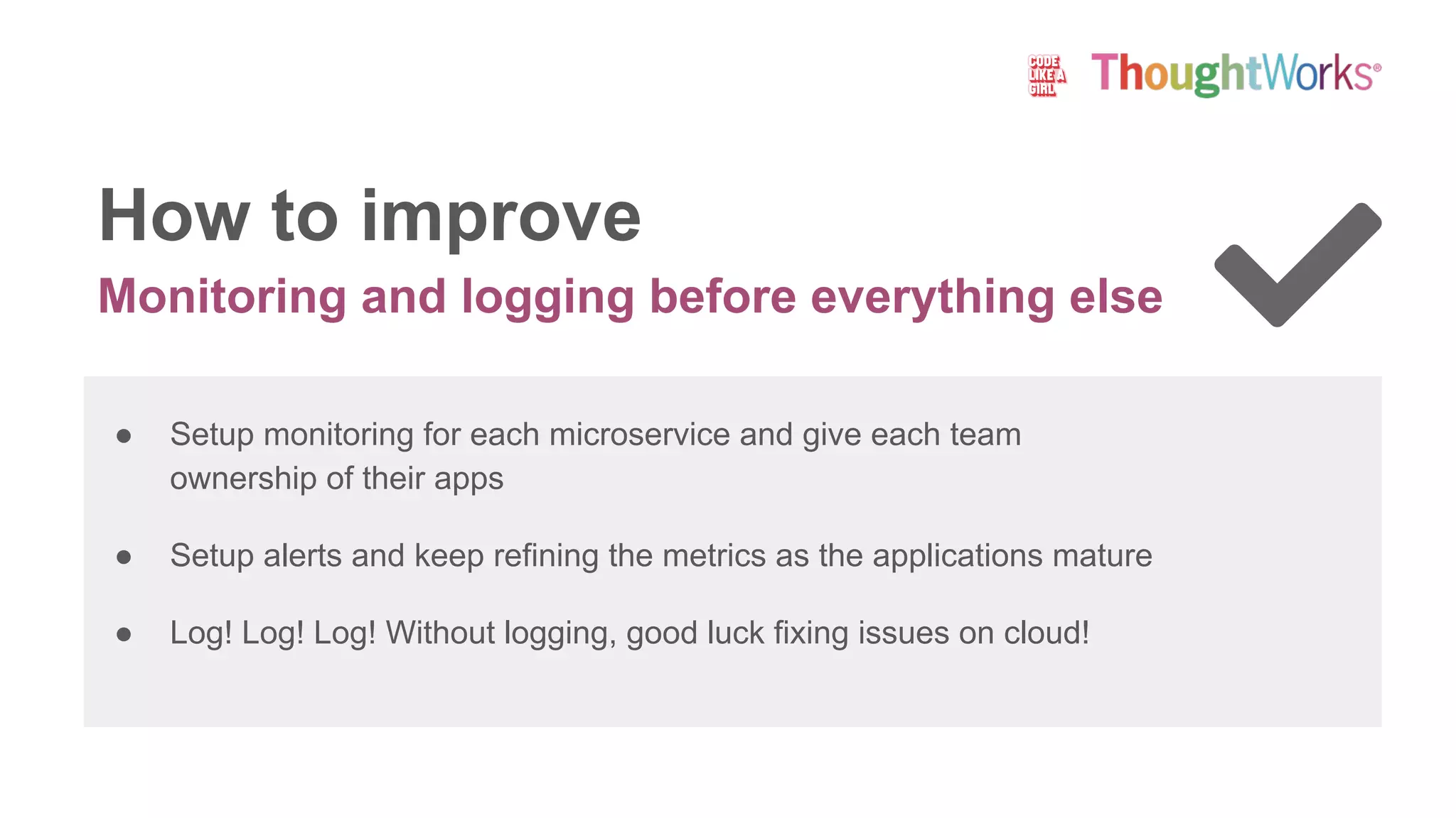 Monitoring and logging before everything else
How to improve
● Setup monitoring for each microservice and give each team
ownership of their apps
● Setup alerts and keep refining the metrics as the applications mature
● Log! Log! Log! Without logging, good luck fixing issues on cloud!
 
