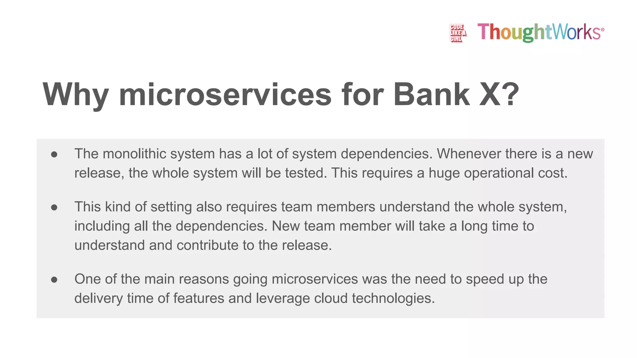 ● The monolithic system has a lot of system dependencies. Whenever there is a new
release, the whole system will be tested. This requires a huge operational cost.
● This kind of setting also requires team members understand the whole system,
including all the dependencies. New team member will take a long time to
understand and contribute to the release.
● One of the main reasons going microservices was the need to speed up the
delivery time of features and leverage cloud technologies.
Why microservices for Bank X?
 