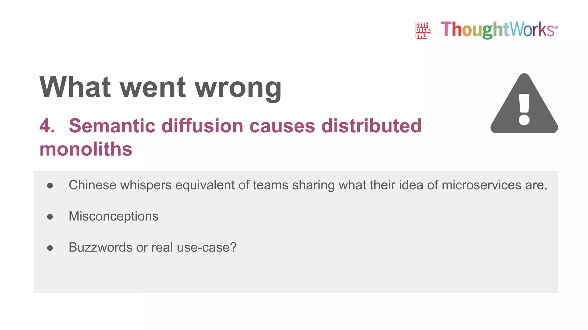 4. Semantic diffusion causes distributed
monoliths
● Chinese whispers equivalent of teams sharing what their idea of microservices are.
● Misconceptions
● Buzzwords or real use-case?
What went wrong
 