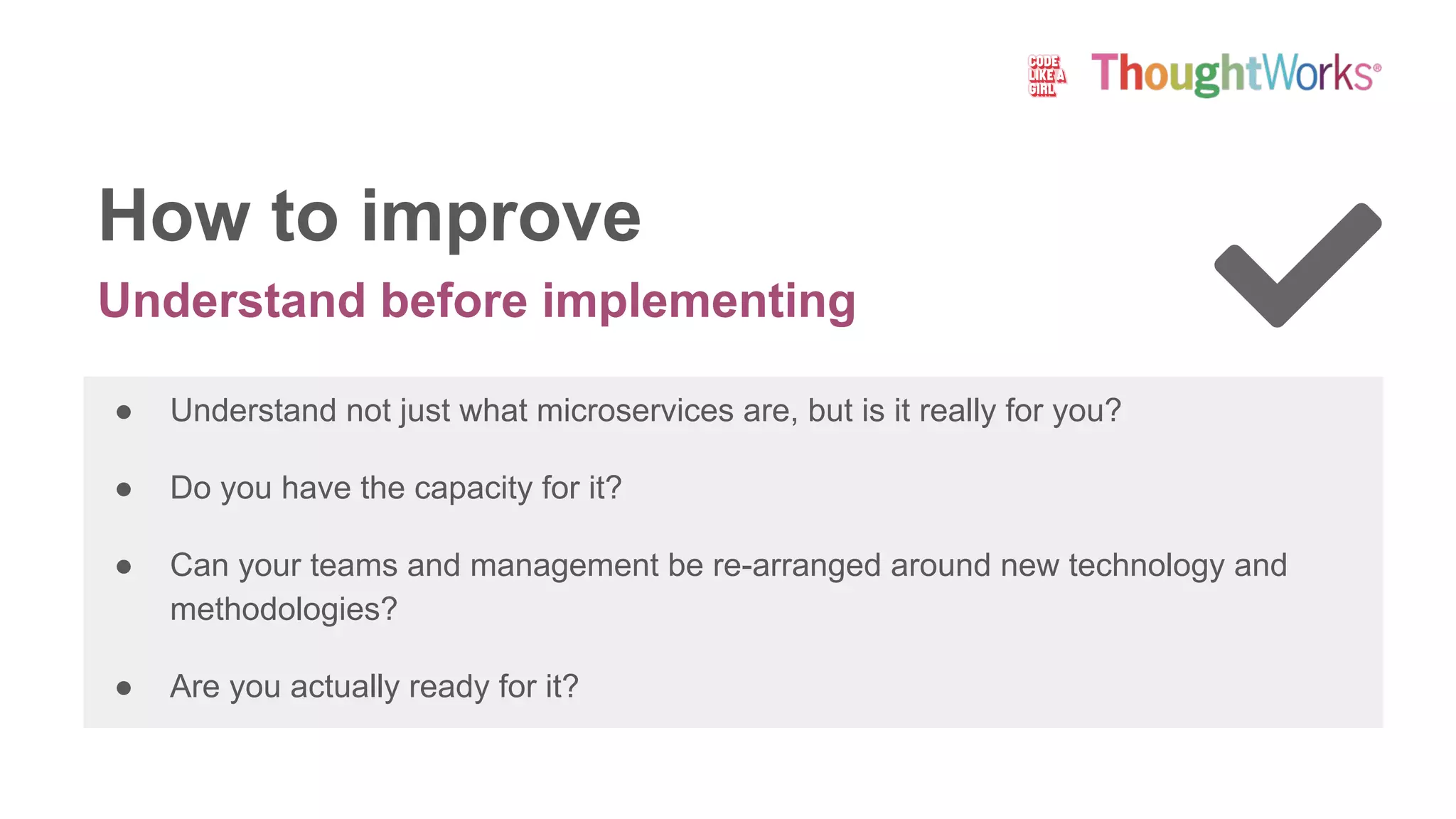 Understand before implementing
How to improve
● Understand not just what microservices are, but is it really for you?
● Do you have the capacity for it?
● Can your teams and management be re-arranged around new technology and
methodologies?
● Are you actually ready for it?
 