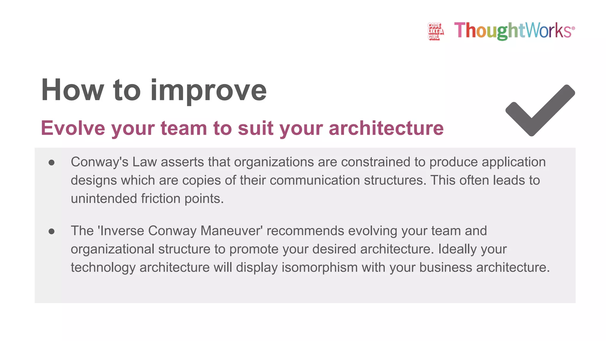 Evolve your team to suit your architecture
● Conway's Law asserts that organizations are constrained to produce application
designs which are copies of their communication structures. This often leads to
unintended friction points.
● The 'Inverse Conway Maneuver' recommends evolving your team and
organizational structure to promote your desired architecture. Ideally your
technology architecture will display isomorphism with your business architecture.
How to improve
 