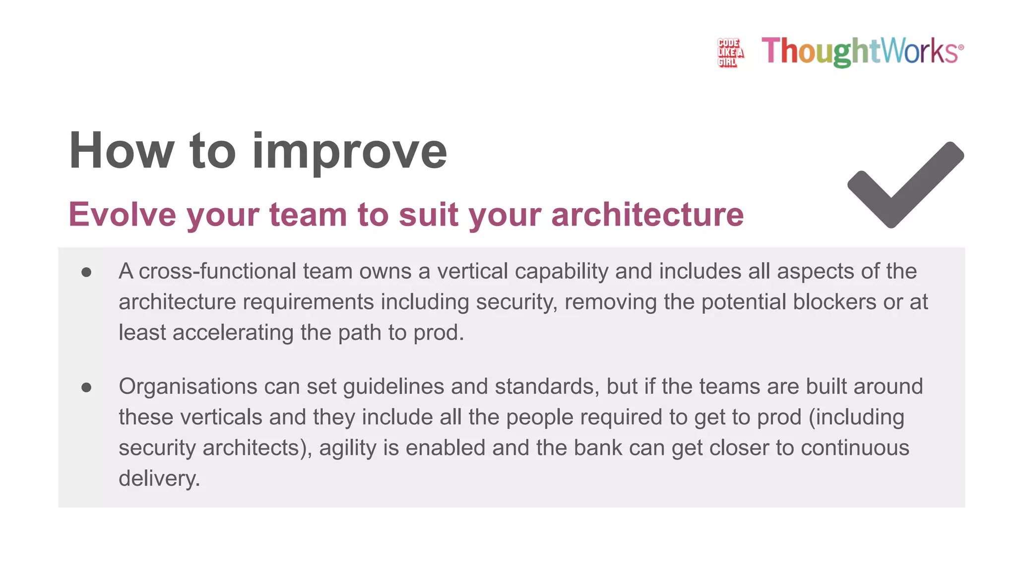 Evolve your team to suit your architecture
● A cross-functional team owns a vertical capability and includes all aspects of the
architecture requirements including security, removing the potential blockers or at
least accelerating the path to prod.
● Organisations can set guidelines and standards, but if the teams are built around
these verticals and they include all the people required to get to prod (including
security architects), agility is enabled and the bank can get closer to continuous
delivery.
How to improve
 