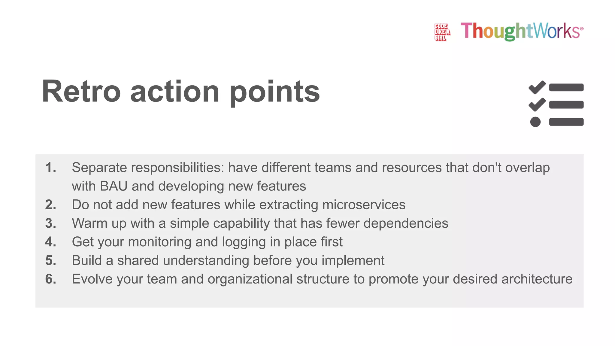 Retro action points
1. Separate responsibilities: have different teams and resources that don't overlap
with BAU and developing new features
2. Do not add new features while extracting microservices
3. Warm up with a simple capability that has fewer dependencies
4. Get your monitoring and logging in place first
5. Build a shared understanding before you implement
6. Evolve your team and organizational structure to promote your desired architecture
 