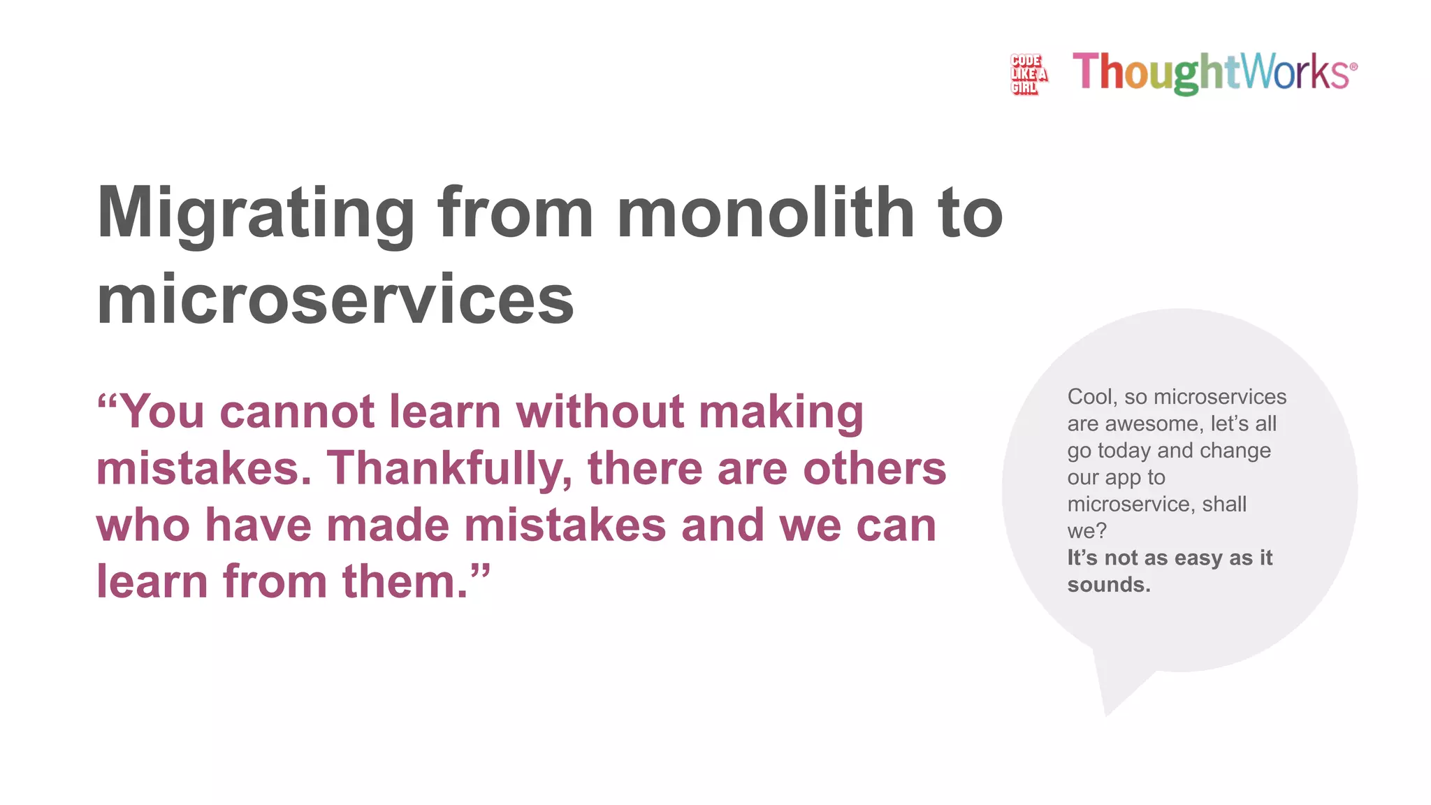 Migrating from monolith to
microservices
“You cannot learn without making
mistakes. Thankfully, there are others
who have made mistakes and we can
learn from them.”
Cool, so microservices
are awesome, let’s all
go today and change
our app to
microservice, shall
we?
It’s not as easy as it
sounds.
 