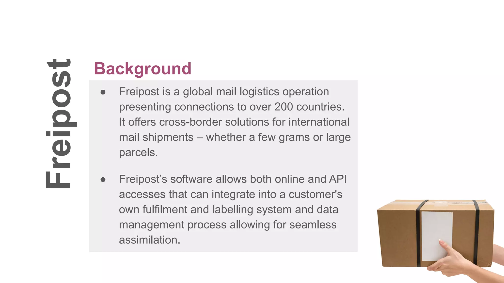 Freipost
● Freipost is a global mail logistics operation
presenting connections to over 200 countries.
It offers cross-border solutions for international
mail shipments – whether a few grams or large
parcels.
● Freipost’s software allows both online and API
accesses that can integrate into a customer's
own fulfilment and labelling system and data
management process allowing for seamless
assimilation.
Background
 