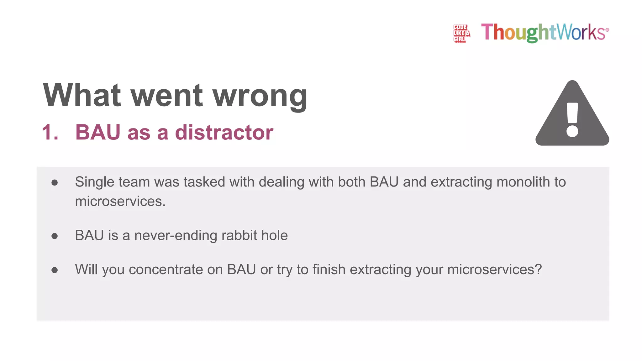 1. BAU as a distractor
● Single team was tasked with dealing with both BAU and extracting monolith to
microservices.
● BAU is a never-ending rabbit hole
● Will you concentrate on BAU or try to finish extracting your microservices?
What went wrong
 