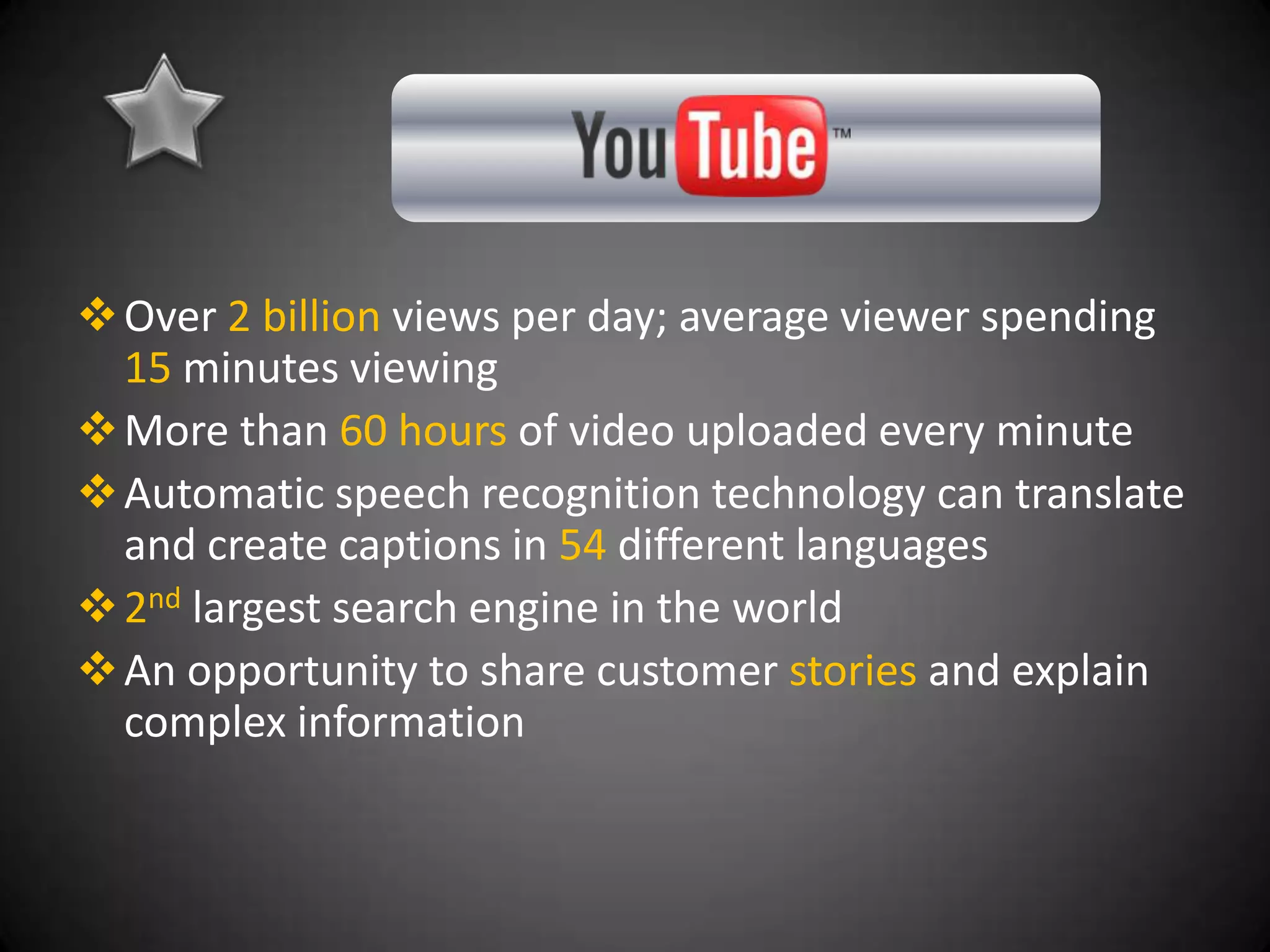  Over 2 billion views per day; average viewer spending
  15 minutes viewing
 More than 60 hours of video uploaded every minute
 Automatic speech recognition technology can translate
  and create captions in 54 different languages
 2nd largest search engine in the world
 An opportunity to share customer stories and explain
  complex information
 