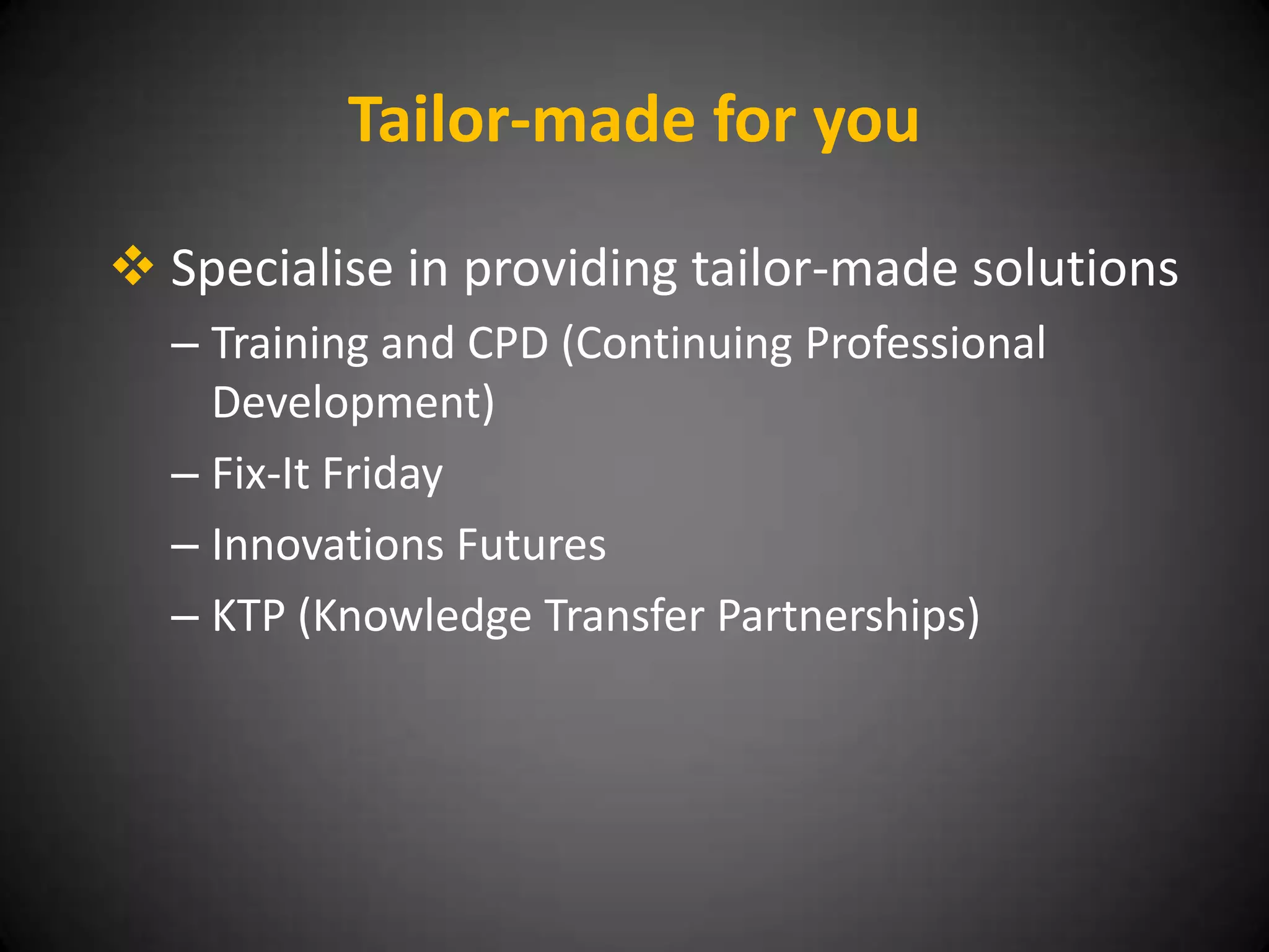 Tailor-made for you

 Specialise in providing tailor-made solutions
  – Training and CPD (Continuing Professional
    Development)
  – Fix-It Friday
  – Innovations Futures
  – KTP (Knowledge Transfer Partnerships)
 