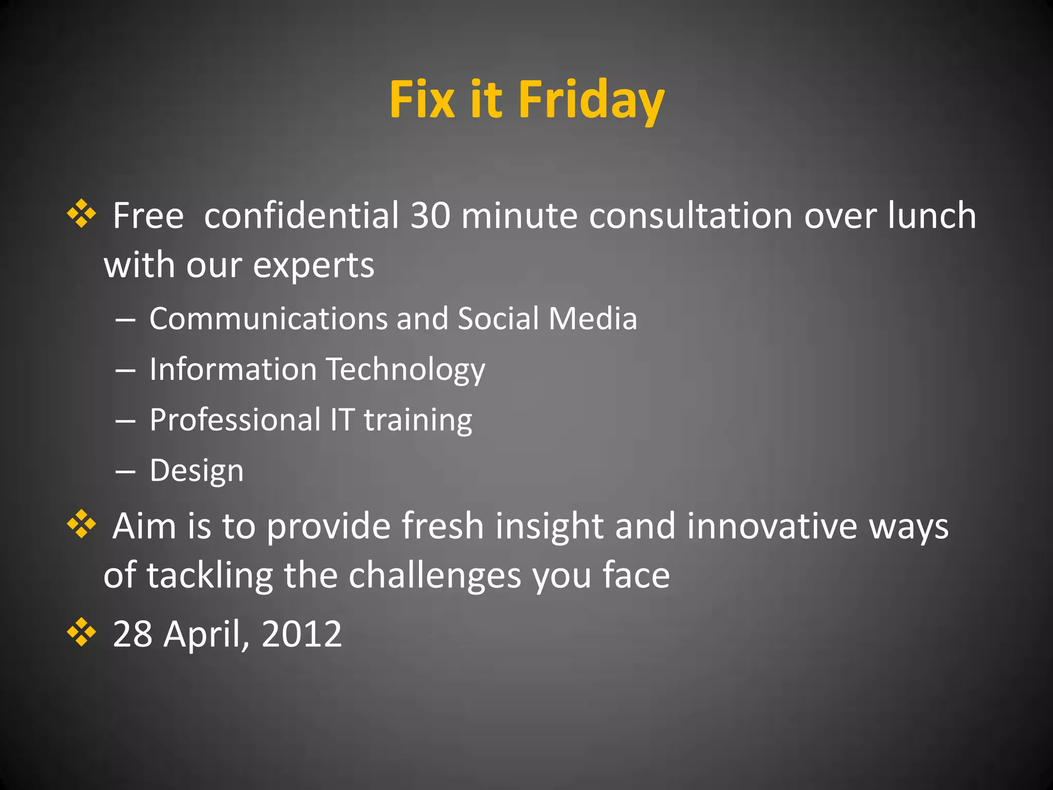 Fix it Friday
 Free confidential 30 minute consultation over lunch
 with our experts
   –   Communications and Social Media
   –   Information Technology
   –   Professional IT training
   –   Design
 Aim is to provide fresh insight and innovative ways
 of tackling the challenges you face
 28 April, 2012
 