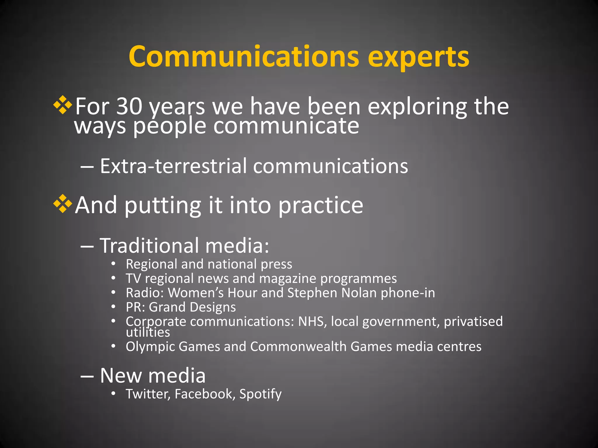 Communications experts
For 30 years we have been exploring the
 ways people communicate
  – Extra-terrestrial communications
And putting it into practice
  – Traditional media:
     • Regional and national press
     • TV regional news and magazine programmes
     • Radio: Women’s Hour and Stephen Nolan phone-in
     • PR: Grand Designs
     • Corporate communications: NHS, local government, privatised
       utilities
     • Olympic Games and Commonwealth Games media centres

  – New media
     • Twitter, Facebook, Spotify
 