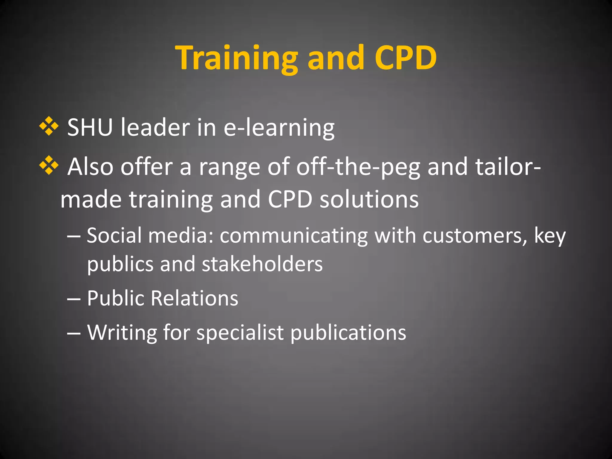 Training and CPD
 SHU leader in e-learning
 Also offer a range of off-the-peg and tailor-
 made training and CPD solutions
  – Social media: communicating with customers, key
    publics and stakeholders
  – Public Relations
  – Writing for specialist publications
 