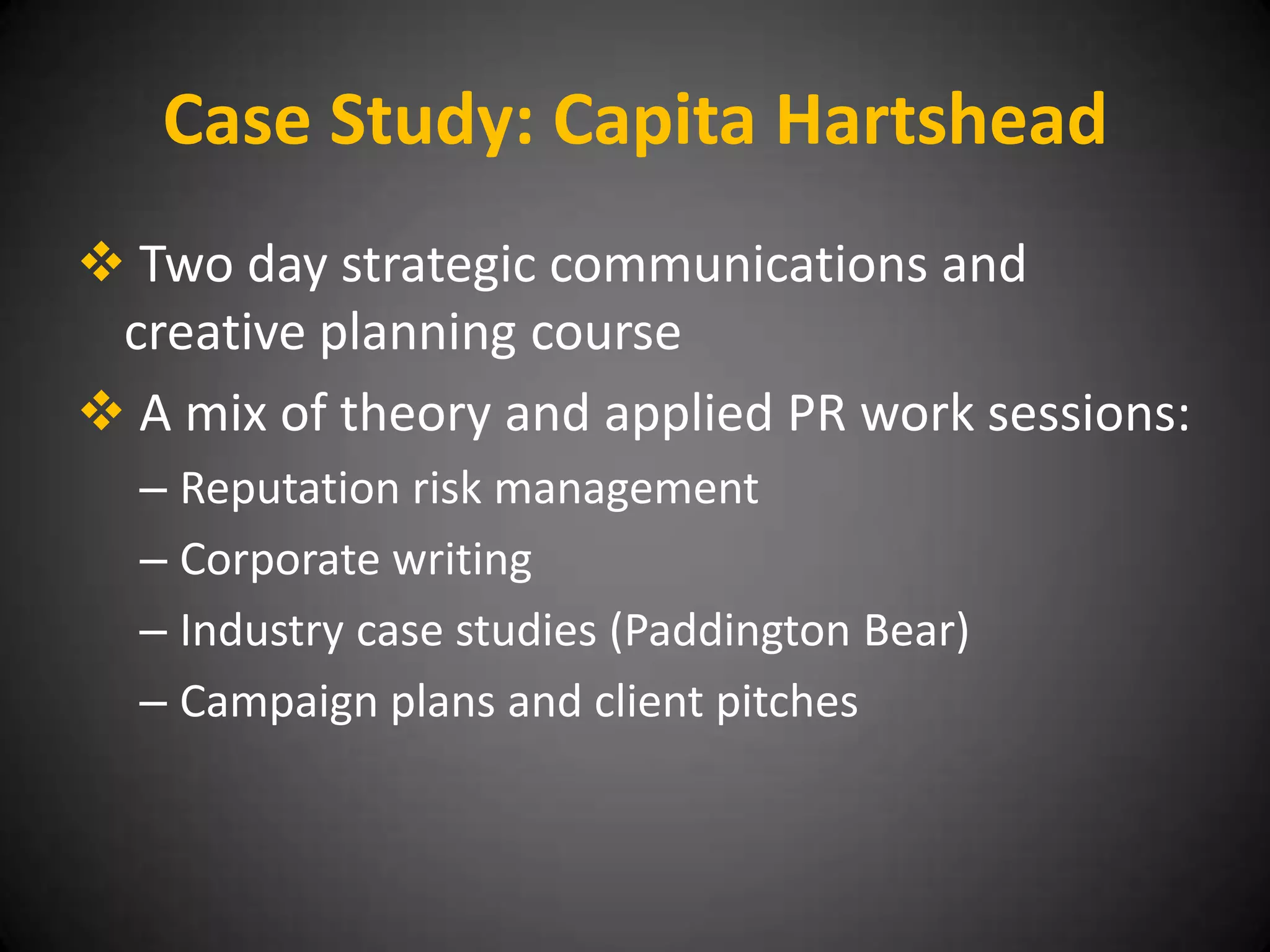 Case Study: Capita Hartshead
 Two day strategic communications and
 creative planning course
 A mix of theory and applied PR work sessions:
  – Reputation risk management
  – Corporate writing
  – Industry case studies (Paddington Bear)
  – Campaign plans and client pitches
 