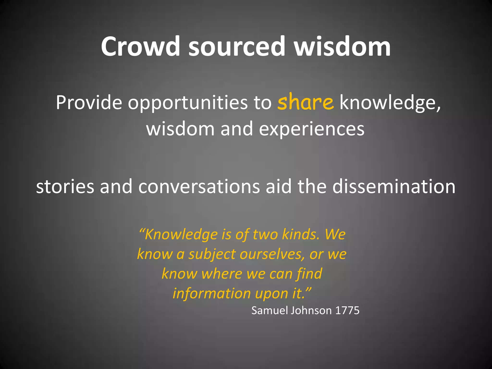 Crowd sourced wisdom
  Provide opportunities to share knowledge,
            wisdom and experiences

stories and conversations aid the dissemination

           “Knowledge is of two kinds. We
           know a subject ourselves, or we
              know where we can find
               information upon it.”
                           Samuel Johnson 1775
 