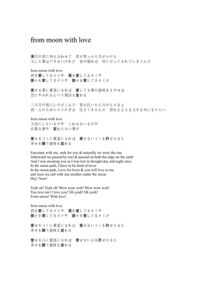 from moon with love
月の夜に待ち合わせて　君が笑ったら月がかけた満
大した事はできないけれど　君が望めば　何にだってなれてしまうんだ
from moon with love
君を してるボクや　 を してるキミや愛 僕 愛
かを してるボクや　 かを してるキミが誰 愛 誰 愛
する事に素直になれば　 してる事の意味をさがせば愛 愛
恋にやぶれるという理由も わる変
三日月の夜にしのびこんで　君が泣いたら月がとけるよ
君一人のためにボクの手は　生えてきたんだ　君をささえる大きな木になりたい
from moon with love
大切にしたいものや　こわせないものや
必要な事や　 わらない事が変
せるコトに素直になれば　 せないコトを せたなら愛 愛 許
幸せを う意味も わる願 変
Fascinate with me, seek for you & naturally we were the one
Afterward we passed by (us) & paused on both the edge on the earth
And I was awaiting you as I was lost in thought day and night once
In the moon park, I have to be fond of lover
In the moon park, Love for lover & you will love to me
and soon we call with one another under the moon
Hey! Now!
Yeah oh! Yeah oh! Wow wow woh! Wow wow woh!
You love me! I love you! Oh yeah! Oh yeah!
From moon! With love!
from moon with love
君を してるボクや　 を してるキミや愛 僕 愛
かを してるボクや　 かを してるキミが誰 愛 誰 愛
せるコトに素直になれば　 せないコトを せたなら愛 愛 許
幸せを う意味も わる願 変
せる心に素直になれば　 せない心を せたなら愛 愛 許
幸せを う意味も わる願 変
 