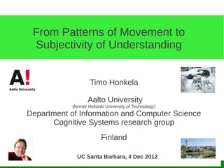 From Patterns of Movement to
 Subjectivity of Understanding


                    Timo Honkela

                   Aalto University
            (former Helsinki University of Technology)
Department of Information and Computer Science
      Cognitive Systems research group
                          Finland

              UC Santa Barbara, 4 Dec 2012
 