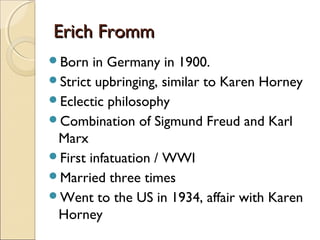 Erich Fromm
Born   in Germany in 1900.
Strict upbringing, similar to Karen Horney
Eclectic philosophy
Combination of Sigmund Freud and Karl
 Marx
First infatuation / WWI
Married three times
Went to the US in 1934, affair with Karen
 Horney
 