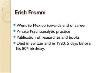 Erich Fromm

Went    to Mexico towards end of career
Private Psychoanalytic practice
Publication of researches and books
Died in Switzerland in 1980, 5 days before
 his 80th birthday.
 