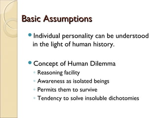 Basic Assumptions
 Individual  personality can be understood
  in the light of human history.

 Concept     of Human Dilemma
  ◦   Reasoning facility
  ◦   Awareness as isolated beings
  ◦   Permits them to survive
  ◦   Tendency to solve insoluble dichotomies
 