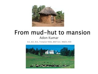 From mud-hut to mansion Adon Kumar B.A., B.D., M.A., TrinityCert TESOL, WSET Cert.. MNZCS, ITCP. 