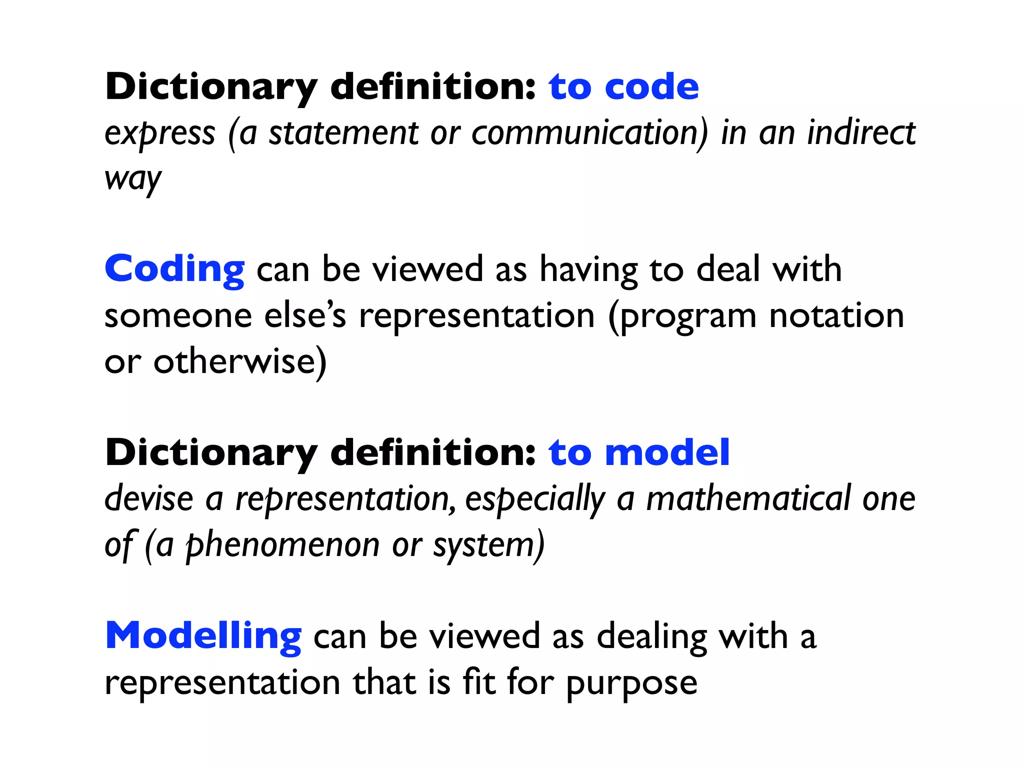 Dictionary deﬁnition: to code
express (a statement or communication) in an indirect
way

Coding can be viewed as having to deal with
someone else’s representation (program notation
or otherwise)

Dictionary deﬁnition: to model
devise a representation, especially a mathematical one
of (a phenomenon or system)

Modelling can be viewed as dealing with a
representation that is ﬁt for purpose
 