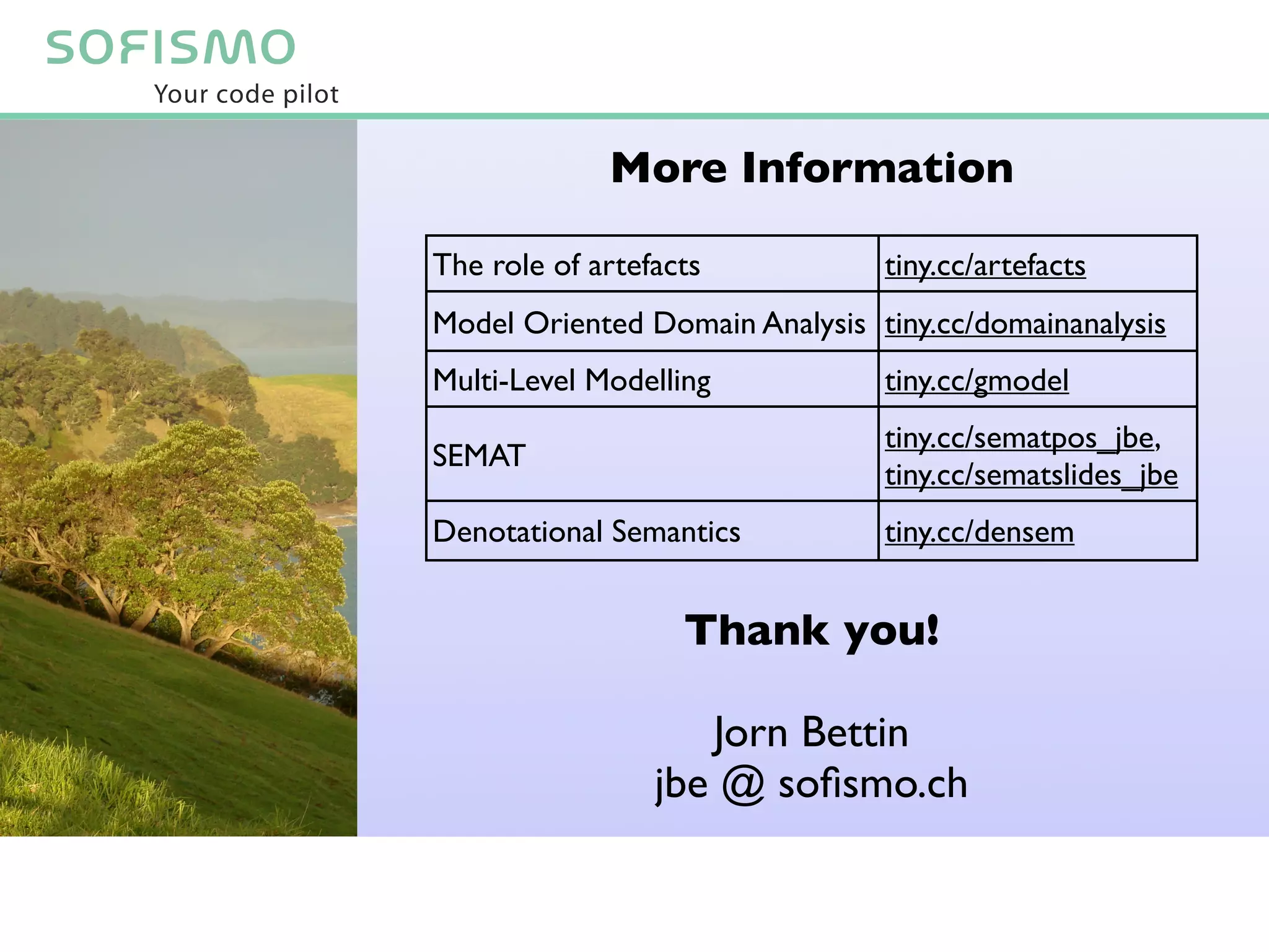 More Information

The role of artefacts           tiny.cc/artefacts
Model Oriented Domain Analysis tiny.cc/domainanalysis
Multi-Level Modelling           tiny.cc/gmodel
                                tiny.cc/sematpos_jbe,
SEMAT
                                tiny.cc/sematslides_jbe
Denotational Semantics          tiny.cc/densem


                   Thank you!

                    Jorn Bettin
                 jbe @ soﬁsmo.ch
 