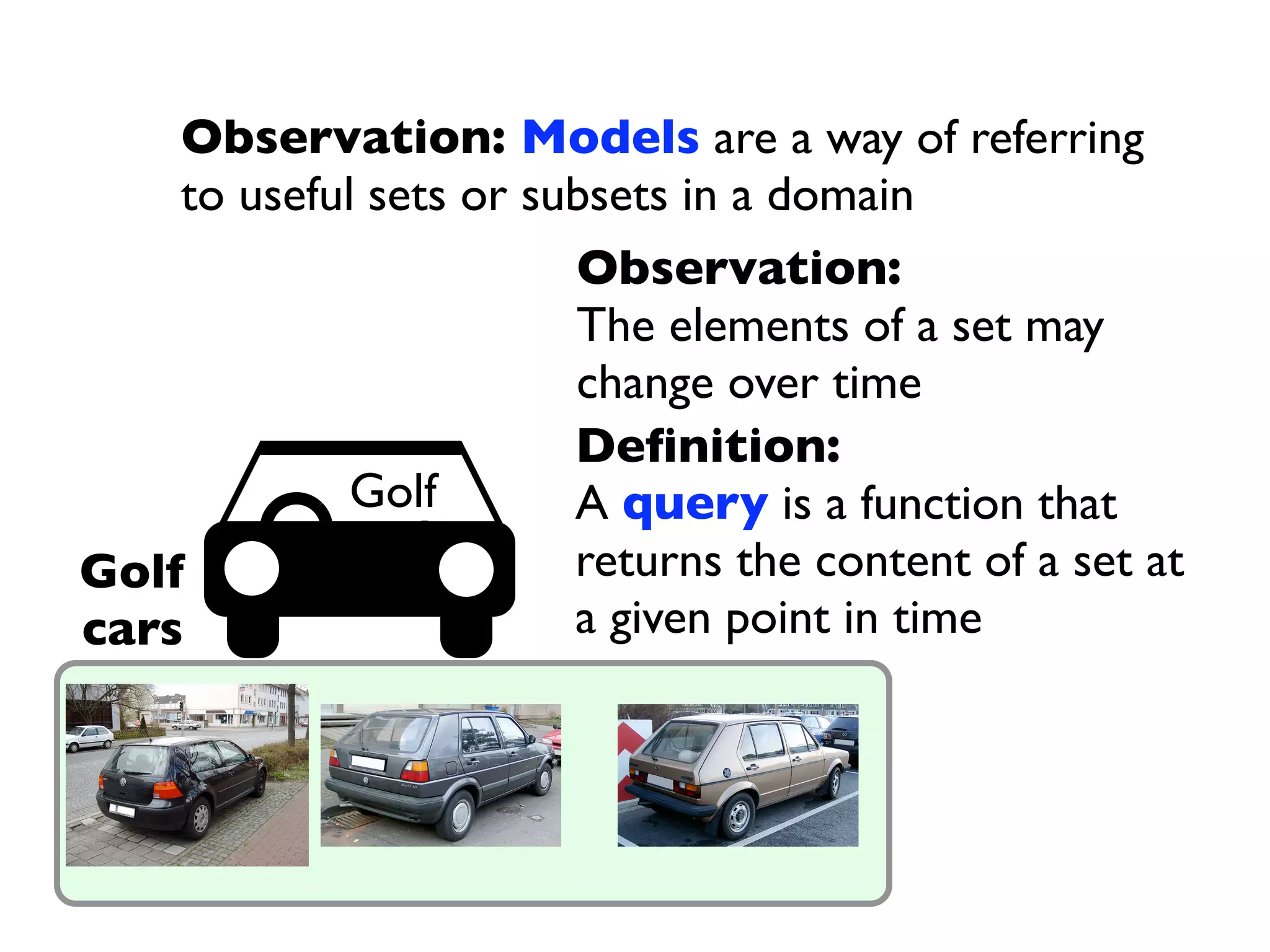 Observation: Models are a way of referring
    to useful sets or subsets in a domain
                        Observation:
                        The elements of a set may
                        change over time
                        Deﬁnition:
             Golf       A query is a function that
Golf                    returns the content of a set at
cars                    a given point in time
 