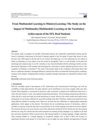 New Media and Mass Communication
ISSN 2224-3267 (Paper) ISSN 2224-3275 (Online)
Vol.12, 2013
From Multimodal Learning to
Impact of Multimedia (Multimodal) Learning on the Vocabulary
Achievement of the EFL Deaf Students
Hadi Yaghoubi Nezhad
1. English Department, Kharazmi University, PO box
* E-mail of the corresponding author:
Abstract
The present study investigates the possible relationship between the multimedia (multimodal) learning and the
lexical (vocabulary) achievement of the hard of hearing students in the first grade of junior high school in Qom
province, Iran. With regard to the fact that we are living in the digital age, or in the technology era, the impact of
media or technology on every aspect of our life cannot be disregarded. There is a rich literature on the parts that
technology and computer play in our life. Actually we
knowing the importance of the computer and technology has raised many crucially important questions such as "Are
computers of hindrance or assistance?" The result of the present study on the vocabula
there is a difference therefore, meaningful difference, between the effects of multimodal learning and the vocabulary
learning of the students. It displayed that teaching vocabulary through multimedia can substantially influence t
learning.
Keywords: multimedia, hard of hearing students
1. Introduction
With the incredible speed of development of ICT (Information and Communication Technology) and with the
availability of high speed Internet, the study materials can be distri
formats. Most frequently, it is presented as interactive video on demand. Compared to the traditional written form, a
video clip with sound is a more vital method of presenting information. The mimicking and gestu
video clip tell us much more than just words and pictures in a book. However, the words, sounds and simple mimics
and gestures are not always sufficient for successful teaching of the deaf. Therefore, teachers must spend more time
using different methods of teaching words. Moreover, the deaf also have difficulties in understanding multimedia
applications, which appear on the Internet. The Internet has an overwhelming amount of information, which is
available to everyone except the deaf who
The situation becomes even worse because most of the educational institutions for the deaf do not have the required
facilities for using ICT and the fact that school programs for te
have just been introduced. While everyone knows that leaning English as a foreign language is highly important,
when teaching English as a foreign language to exceptional students such as deaf is taken in
significance becomes much greater. It is clear that we can not apply the same methods and approaches of foreign
3275 (Online)
22
From Multimodal Learning to MimicryLearning: The Study on the
Impact of Multimedia (Multimodal) Learning on the Vocabulary
Achievement of the EFL Deaf Students
Hadi Yaghoubi Nezhad1
, Isa Atarodi1
, Maryam Khalili1
English Department, Kharazmi University, PO box 31979-37551, Tehran, Iran.
mail of the corresponding author: H.yaghoubinezhad@gmail.com
The present study investigates the possible relationship between the multimedia (multimodal) learning and the
lexical (vocabulary) achievement of the hard of hearing students in the first grade of junior high school in Qom
e fact that we are living in the digital age, or in the technology era, the impact of
media or technology on every aspect of our life cannot be disregarded. There is a rich literature on the parts that
technology and computer play in our life. Actually we have been bombarded with the technology thereby at times
knowing the importance of the computer and technology has raised many crucially important questions such as "Are
computers of hindrance or assistance?" The result of the present study on the vocabula
there is a difference therefore, meaningful difference, between the effects of multimodal learning and the vocabulary
learning of the students. It displayed that teaching vocabulary through multimedia can substantially influence t
: multimedia, hard of hearing students
With the incredible speed of development of ICT (Information and Communication Technology) and with the
availability of high speed Internet, the study materials can be distributed in even more complex audio and video
formats. Most frequently, it is presented as interactive video on demand. Compared to the traditional written form, a
video clip with sound is a more vital method of presenting information. The mimicking and gestu
video clip tell us much more than just words and pictures in a book. However, the words, sounds and simple mimics
and gestures are not always sufficient for successful teaching of the deaf. Therefore, teachers must spend more time
ifferent methods of teaching words. Moreover, the deaf also have difficulties in understanding multimedia
applications, which appear on the Internet. The Internet has an overwhelming amount of information, which is
available to everyone except the deaf who are not proficient in the written language and often do not know English.
The situation becomes even worse because most of the educational institutions for the deaf do not have the required
facilities for using ICT and the fact that school programs for teaching foreign languages (e.g. English) to the deaf
everyone knows that leaning English as a foreign language is highly important,
when teaching English as a foreign language to exceptional students such as deaf is taken in
significance becomes much greater. It is clear that we can not apply the same methods and approaches of foreign
www.iiste.org
: The Study on the
Impact of Multimedia (Multimodal) Learning on the Vocabulary
Achievement of the EFL Deaf Students
, Tehran, Iran.
H.yaghoubinezhad@gmail.com
The present study investigates the possible relationship between the multimedia (multimodal) learning and the
lexical (vocabulary) achievement of the hard of hearing students in the first grade of junior high school in Qom
e fact that we are living in the digital age, or in the technology era, the impact of
media or technology on every aspect of our life cannot be disregarded. There is a rich literature on the parts that
have been bombarded with the technology thereby at times
knowing the importance of the computer and technology has raised many crucially important questions such as "Are
computers of hindrance or assistance?" The result of the present study on the vocabulary achievement shows that
there is a difference therefore, meaningful difference, between the effects of multimodal learning and the vocabulary
learning of the students. It displayed that teaching vocabulary through multimedia can substantially influence their
With the incredible speed of development of ICT (Information and Communication Technology) and with the
buted in even more complex audio and video
formats. Most frequently, it is presented as interactive video on demand. Compared to the traditional written form, a
video clip with sound is a more vital method of presenting information. The mimicking and gesturing offered by a
video clip tell us much more than just words and pictures in a book. However, the words, sounds and simple mimics
and gestures are not always sufficient for successful teaching of the deaf. Therefore, teachers must spend more time
ifferent methods of teaching words. Moreover, the deaf also have difficulties in understanding multimedia
applications, which appear on the Internet. The Internet has an overwhelming amount of information, which is
are not proficient in the written language and often do not know English.
The situation becomes even worse because most of the educational institutions for the deaf do not have the required
aching foreign languages (e.g. English) to the deaf
everyone knows that leaning English as a foreign language is highly important,
when teaching English as a foreign language to exceptional students such as deaf is taken into account, its
significance becomes much greater. It is clear that we can not apply the same methods and approaches of foreign
 