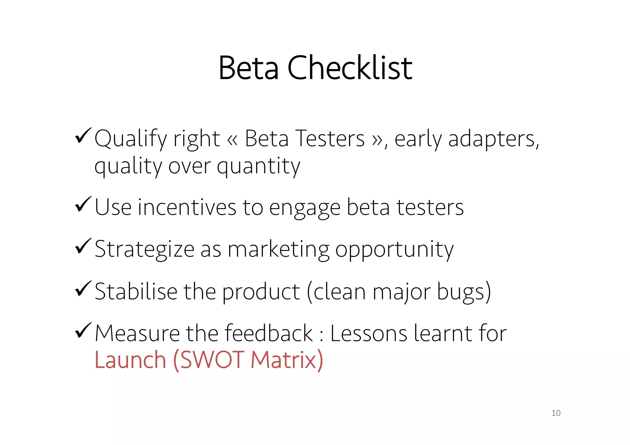 Beta Checklist 
! Qualify right « Beta Testers », early adapters, 
quality over quantity 
! Use incentives to engage beta testers 
! Strategize as marketing opportunity 
! Stabilise the product (clean major bugs) 
! Measure the feedback : Lessons learnt for 
Launch (SWOT Matrix) 
10 
 
