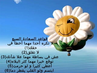 قواعد السعادة السبع   لا تكره أحدا مهما أخطأ في حقك (1)  (2) لا تقلق (3) عش في بساطة مهما علا شأنك   (4) توقع خيرا مهما كثر البلاء   (5) أعطي كثيرا و لو حرمت   (6) ابتسم ولو القلب يقطر دما    (7) لا تقطع دعاءك لأخيك بظهر الغيب 