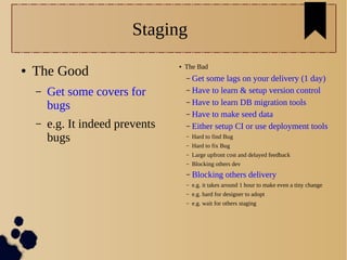 Staging
● The Good
– Get some covers for
bugs
– e.g. It indeed prevents
bugs
● The Bad
– Get some lags on your delivery (1 day)
– Have to learn & setup version control
– Have to learn DB migration tools
– Have to make seed data
– Either setup CI or use deployment tools
– Hard to find Bug
– Hard to fix Bug
– Large upfront cost and delayed feedback
– Blocking others dev
– Blocking others delivery
– e.g. it takes around 1 hour to make even a tiny change
– e.g. hard for designer to adopt
– e.g. wait for others staging
 