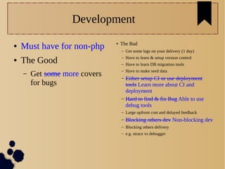 Development
● Must have for non-php
● The Good
– Get some more covers
for bugs
● The Bad
– Get some lags on your delivery (1 day)
– Have to learn & setup version control
– Have to learn DB migration tools
– Have to make seed data
– Either setup CI or use deployment
tools Learn more about CI and
deployment
– Hard to find & fix Bug Able to use
debug tools
– Large upfront cost and delayed feedback
– Blocking others dev Non-blocking dev
– Blocking others delivery
– e.g. strace vs debugger
 