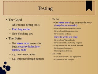 Testing
● The Good
– Able to use debug tools
– Find bug earlier
– Non-blocking dev
● The Better
– Get more most covers for
bugs/security holes/low-
quality code
– e.g. new association
– e.g. improve design pattern
● The Bad
– Get some more lags on your delivery
(1 day hours to weeks)
– Have to learn & setup version control
– Have to learn DB migration tools
– Have to make seed data
– Have to write test code
– Have to learn Vagrant/Docker
– Have to learn IT Auto/Config Mngmnt
– Large upfront cost and delayed feedback
– Environment Consistency
– Blocking others delivery
● The Worse
– Learn more about CI and deployment
– e.g. months to test a project
 