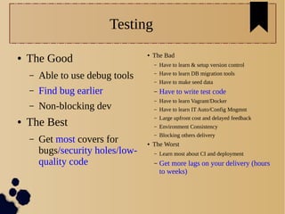Testing
● The Good
– Able to use debug tools
– Find bug earlier
– Non-blocking dev
● The Best
– Get most covers for
bugs/security holes/low-
quality code
● The Bad
– Have to learn & setup version control
– Have to learn DB migration tools
– Have to make seed data
– Have to write test code
– Have to learn Vagrant/Docker
– Have to learn IT Auto/Config Mngmnt
– Large upfront cost and delayed feedback
– Environment Consistency
– Blocking others delivery
● The Worst
– Learn most about CI and deployment
– Get more lags on your delivery (hours
to weeks)
 