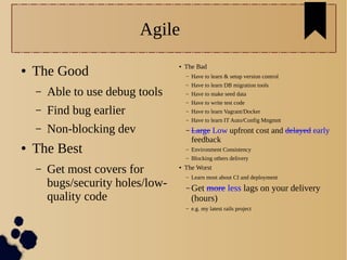 Agile
● The Good
– Able to use debug tools
– Find bug earlier
– Non-blocking dev
● The Best
– Get most covers for
bugs/security holes/low-
quality code
● The Bad
– Have to learn & setup version control
– Have to learn DB migration tools
– Have to make seed data
– Have to write test code
– Have to learn Vagrant/Docker
– Have to learn IT Auto/Config Mngmnt
– Large Low upfront cost and delayed early
feedback
– Environment Consistency
– Blocking others delivery
● The Worst
– Learn most about CI and deployment
– Get more less lags on your delivery
(hours)
– e.g. my latest rails project
 
