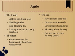 Agile
● The Good
– Able to use debug tools
– Find bug earlier
– Non-blocking dev
– Low upfront cost and early
feedback
● The Best
– Get most covers for
bugs/security holes/low-
quality code
● The Bad
– Have to make seed data
– Have to write test code
– Environment Consistency
– Blocking others delivery
– Get less lags on your
delivery (hours)
 